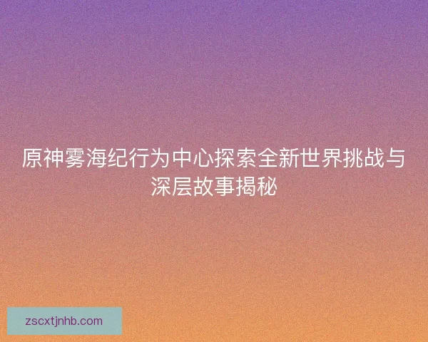 原神雾海纪行为中心探索全新世界挑战与深层故事揭秘