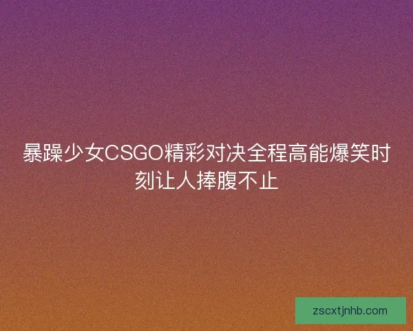暴躁少女CSGO精彩对决全程高能爆笑时刻让人捧腹不止