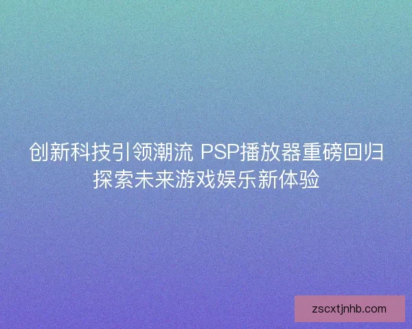 创新科技引领潮流 PSP播放器重磅回归探索未来游戏娱乐新体验