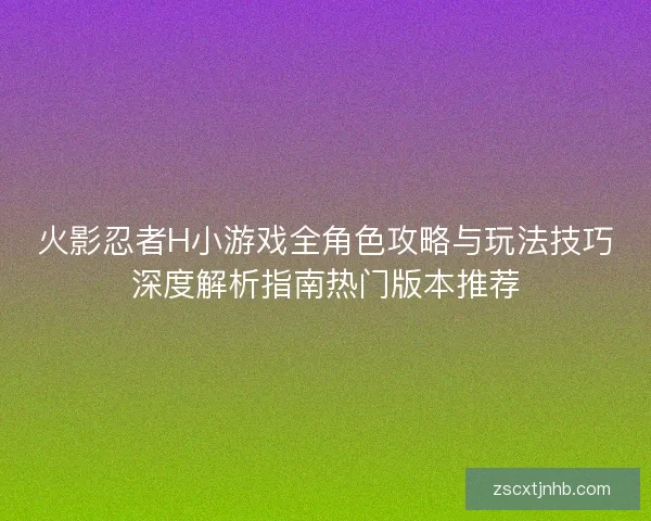 火影忍者H小游戏全角色攻略与玩法技巧深度解析指南热门版本推荐