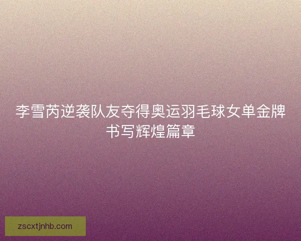 李雪芮逆袭队友夺得奥运羽毛球女单金牌书写辉煌篇章