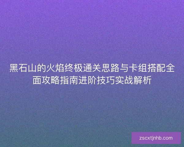 黑石山的火焰终极通关思路与卡组搭配全面攻略指南进阶技巧实战解析