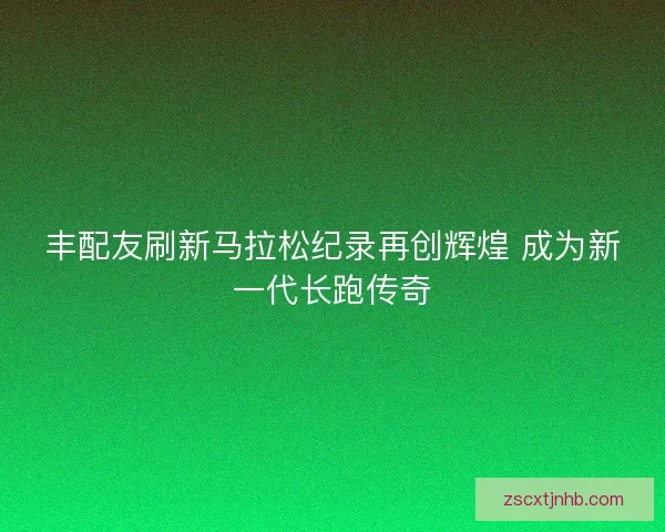 丰配友刷新马拉松纪录再创辉煌 成为新一代长跑传奇