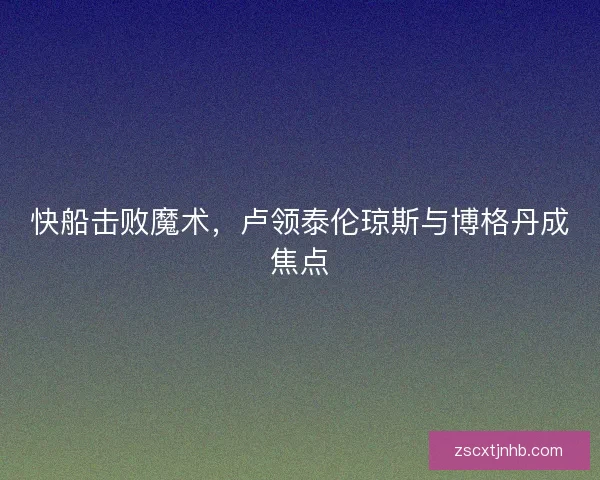 快船击败魔术，卢领泰伦琼斯与博格丹成焦点