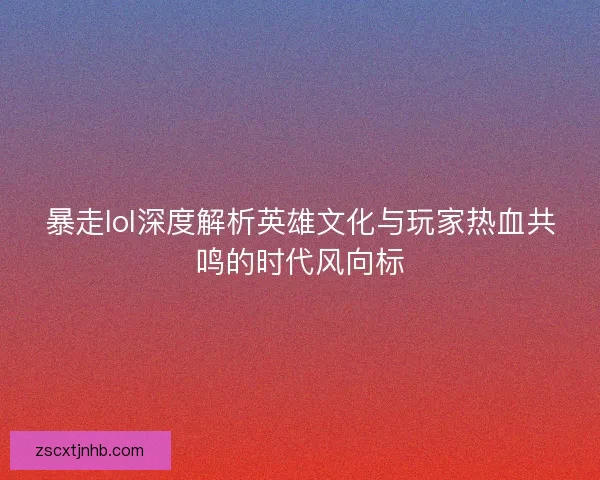 暴走lol深度解析英雄文化与玩家热血共鸣的时代风向标