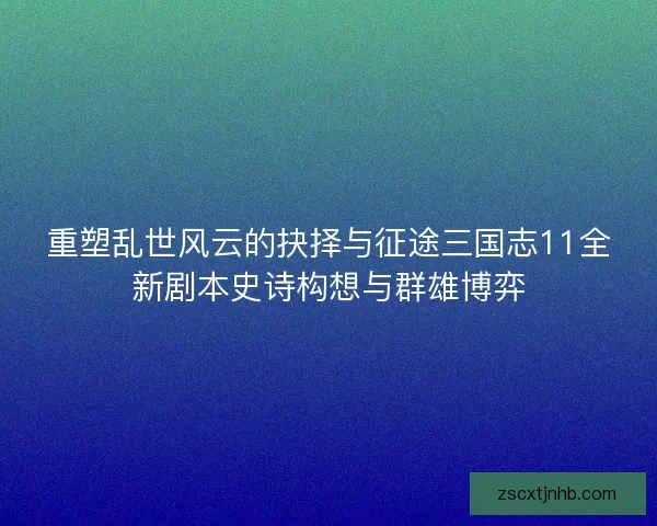 重塑乱世风云的抉择与征途三国志11全新剧本史诗构想与群雄博弈