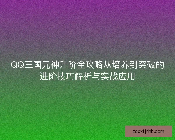 QQ三国元神升阶全攻略从培养到突破的进阶技巧解析与实战应用