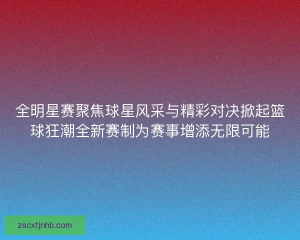 全明星赛聚焦球星风采与精彩对决掀起篮球狂潮全新赛制为赛事增添无限可能
