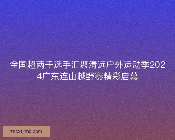 全国超两千选手汇聚清远户外运动季2024广东连山越野赛精彩启幕