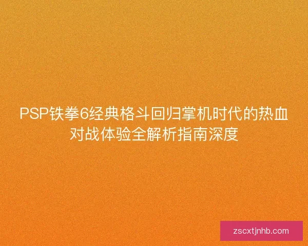 PSP铁拳6经典格斗回归掌机时代的热血对战体验全解析指南深度