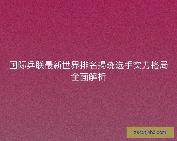 国际乒联最新世界排名揭晓选手实力格局全面解析